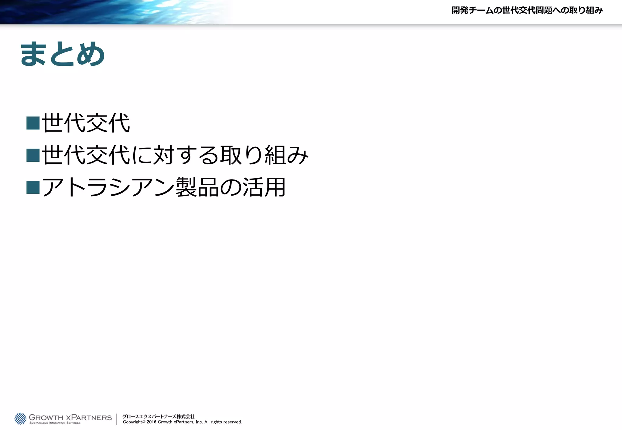 まとめ
世代交代
世代交代に対する取り組み
アトラシアン製品の活用
開発チームの世代交代問題への取り組み
Copyright© 2016 Growth xPartners, Inc. All rights reserved.
 