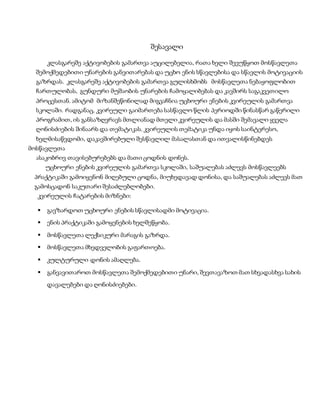 შესავალი
კლასგარეშე აქტივობების გამართვა აუცილებელია, რათა ხელი შევუწყოთ მოსწავლეთა
შემოქმედებითი უნარების განვითარებას და უცხო ენის სწავლებისა და სწავლის მოტივაციის
გაზრდას. კლასგარეშე აქტივობების გამართვა გულისხმობს მოსწავლეთა ნებაყოფლობით
ჩართულობას, გუნდური მუშაობის უნარების ჩამოყალიბებას და კავშირს საგაკვეთილო
პროცესთან. ამიტომ მიზანშეწონილად მიგვაჩნია უცხოური ენების კვირეულის გამართვა
სკოლაში. რადგანაც, კვირეული გაიმართება სასწავლო წლის პერიოდში წინასწარ გაწერილი
პროგრამით, ის განსაზღვრავს მთლიანად მთელი კვირეულის და მასში შემავალი ყველა
ღონისძიების შინაარს და თემატიკას. კვირეულის თემატიკა უნდა იყოს საინტერესო,
ხელმისაწვდომი, დაკავშირებული შესწავლილ მასალასთან და ითვალისწინებდეს
მოსწავლეთა
ასაკობრივ თავისებურებებს და მათი ცოდნის დონეს.
უცხოური ენების კვირეულის გამართვა სკოლაში, საშუალებას აძლევს მოსწავლეებს
პრაქტიკაში გამოიყენონ მიღებული ცოდნა, მიუხედავად დონისა, და საშუალებას აძლევს მათ
გამოსცადონ საკუთარი შესაძლებლობები.
კვირეულის ჩატარების მიზნები:
 გავზარდოთ უცხოური ენების სწავლისადმი მოტივაცია.
 ენის პრაქტიკაში გამოყენების ხელშეწყობა.
 მოსწავლეთა ლექსიკური მარაგის გაზრდა.
 მოსწავლეთა მხედველობის გაფართოება.
 კულტურული დონის ამაღლება.
 განვავითაროთ მოსწავლეთა შემოქმედებითი უნარი, შევთავაზოთ მათ სხვადასხვა სახის
დავალებები და ღონისძიებები.
 