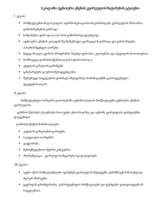სკოლაში უცხოური ენების კვირეულის ჩატარების ეტაპები:
I ეტაპი:
 მოსწავლეებთან და სკოლის ადმინისტრაციასთან განიხილება კვირეულის შინაარსი,
ღონისძიებების განრიგი.
 სახეობები, დრო და საათი მათ განსახორციელებლად.
 უცხოური ენების კათედრაზე შემუშავდა კვირეულის განრიგი და განისაზღვრა
პასუხისმგებელი პირები.
 შედგა მთელი კვირის პროგრამის ზუსტი დროისა, კლასებისა და ადგილის მითითებით.
 მომზადდა ღონისძიებებისათვის საჭირო მასალა.
 კედლის გაზეთის გამოშვება
 განისაზღვრა ჟიურის შემადგენლობა,
 შემუშავდა სიგელების ფორმატი სხვადასხვა ნომინაციებში გამარჯვებული
ჯგუფებისათვის.
II ეტაპი:
მასწავლებელი საზეიმო ვითარებაში აცნობს სკოლის მოსწავლეებს უცხოური ენების
კვირეულის
გახსნის შესახებ. ესაუბრება მათ უცხო ენის როლზე და აცნობს კვირეულის ფარგლებში
დაგეგმილი
ღონისძიებების ჩამონათვალს:
 კედლის გაზეთების გამოფენა
 საუკეთესო თარგმანი
 ვიქტორინა
 შემოქმედებითი წერის კონკურსი
 პრეზენტაცია - კვირეულის შეჯამება/ დაჯილდოება.
III ეტაპი:
 უცხო ენის მასწავლებლები აჯამებენ კვირეულის შედეგებს, აღნიშნავენ მის სუსტ და
ძლიერ მხარეებს.
 გეგმიდან გამომდინარე , გამარჯვებული მოსწავლეები და გუნდები ჯილდოვდებიან
სიგელებით.
 
