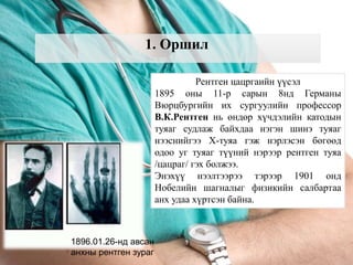 1. Оршил
Рентген цацргаийн үүсэл
1895 оны 11-р сарын 8нд Германы
Вюрцбургийн их сургуулийн профессор
В.К.Рентген нь өндөр хүчдэлийн катодын
туяаг судлаж байхдаа нэгэн шинэ туяаг
нээснийгээ Х-туяа гэж нэрлэсэн бөгөөд
одоо уг туяаг түүний нэрээр рентген туяа
/цацраг/ гэх болжээ.
Энэхүү нээлтээрээ тэрээр 1901 онд
Нобелийн шагналыг физикийн салбартаа
анх удаа хүртсэн байна.
1896.01.26-нд авсан
анхны рентген зураг
 