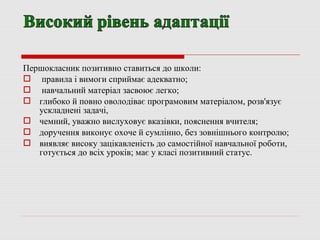 Першокласник позитивно ставиться до школи:
 правила і вимоги сприймає адекватно;
 навчальний матеріал засвоює легко;
 глибоко й повно оволодіває програмовим матеріалом, розв'язує
ускладнені задачі,
 чемний, уважно вислуховує вказівки, пояснення вчителя;
 доручення виконує охоче й сумлінно, без зовнішнього контролю;
 виявляє високу зацікавленість до самостійної навчальної роботи,
готується до всіх уроків; має у класі позитивний статус.
 