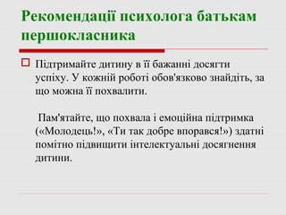 Рекомендації психолога батькам
першокласника
 Підтримайте дитину в її бажанні досягти
успіху. У кожній роботі обов'язково знайдіть, за
що можна її похвалити.
Пам'ятайте, що похвала і емоційна підтримка
(«Молодець!», «Ти так добре впорався!») здатні
помітно підвищити інтелектуальні досягнення
дитини.
 