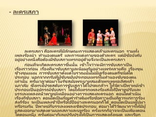- ละครเสภา
ละครเสภา คือละครที่มีลักษณะการแสดงคล้ายละครนอก รวมทั้ง
เพลงร้องนา ทานองดนตรี และการแต่งกายของตัวละคร แต่มีข้อบังคับ
อยู่อย่างหนึ่งคือต้องมีขับเสภาแทรกอยู่ด้วยจึงจะเป็ นละครเสภา
ก่อนที่จะเกิดละครเสภาขึ้นนั้น เข้าใจว่าจะมีการขับเสภาเป็ น
เรื่องราวก่อน เรื่องที่นาขับเสภาและนิยมกันอย่างแพร่หลายคือ เรื่องขุน
ช้างขุนแผน การขับเสภาตั้งแต่โบราณนั้นไม่มีเครื่องดนตรีชนิดใด
ประกอบ นอกจากกรับที่ผู้ขับขยับประกอบแทรกในทานองขับของตน
เท่านั้น ครั้นเวลาต่อมาในรัชสมัยพระบาทสมเด็จพระพุทธเลิศหล้า
นภาลัย ซึ่งทรงโปรดสดับการขับเสภาได้โปรดเกล้าฯ ให้จัดวงปี่พาทย์เข้า
ประกอบเป็ นอุปกรณ์ขับเสภา โดยให้แทรกเพลงร้องส่งให้ปี่พาทย์รับและ
บรรเลงเพลงหน้าพาทย์เหมือนอย่างการแสดงละครนอก ตอนใดดาเนิน
เรื่องก็ขับเสภา ตอนใดเป็ นถ้อยคาราพันหรือข้อความอื่นที่ควรแก่การร้อง
ส่งก็ร้อง จะเป็ นเพลงช้าปี่หรือโอ้ปี่อย่างละครนอกก็ได้ ตอนใดเป็ นบทไปมา
หรือรบกัน ปี่พาทย์ก็บรรเลงเพลงเชิดประกอบ ต่อมาได้วิวัฒนาการให้มีผู้
แสดงออกมาแสดงตามบทเสภาและบทร้อง ครั้งแรกก็อาจจะเป็ นเพียงตอน
ใดตอนหนึ่ง ครั้นต่อมาก็เลยปรับปรุงให้เป็ นการแสดงทั้งหมด และเรียก
 