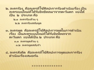 ๒. ละครร้อง คือละครที่ใช้ศิลปะการร้องดาเนินเรื่อง เป็ น
ละครแบบใหม่ที่ได้รับอิทธิพลมาจากตะวันตก แบ่งได้
เป็ น ๒ ประเภท คือ
๒.๑ ละครร้องล้วน ๆ
๒.๒ ละครร้องสลับพูด
๓. ละครพูด คือละครที่ใช้ศิลปะการพูดในการดาเนิน
เรื่อง เป็ นละครแบบใหม่ที่ได้รับอิทธิพลจาก
ตะวันตก แบ่งได้เป็ น ๒ ประเภท คือ
๓.๑ ละครพูดล้วน ๆ
๓.๒ ละครพูดสลับรา
๔. ละครสังคีต คือละครที่ใช้ศิลปะการพูดและการร้อง
ดาเนินเรื่องเสมอกัน
**************
 