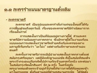 ๑.๑ ละครราแบบมาตรฐานดั้งเดิม
- ละครชาตรี
ละครชาตรี เป็ นรูปแบบละครราที่เก่าแก่ของไทยที่ได้รับ
การฟื้นฟู จนถึงทุกวันนี้ เรื่องของละครชาตรีมีกาเนิดมาจาก
เรื่องมโนราห์
การแสดงโนราเป็ นที่นิยมอยู่ทางภาคใต้ ส่วนละคร
ชาตรีมีความนิยมทางภาคกลาง ซึ่งมักหาดูได้ในงานแก้บน
แบบแผนการแสดงโนราชาตรีคล้ายคลึงกับละครของทาง
มลายูที่เรียกกันว่า “มะโย่ง” แต่ต่างกันที่ภาษาและทานอง
ดนตรี
ละครโนราชาตรีอาจจะมีผู้นามาแสดงในภาคกลางตั้งแต่
สมัยกรุงศรีอยุธยา แต่ที่มีหลักฐานแน่ชัด คือในสมัยที่สมเด็จ
พระเจ้ากรุงธนบุรียกทัพไปปราบก๊กเจ้านครครั้งหนึ่ง และต่อมา
ในสมัยกรุงรัตนโกสินทร ์ อีก ๒ ครั้ง ในครั้งหลัง
พระบาทสมเด็จพระเจ้าอยู่หัวโปรดให้ชาวภาคใต้ที่อพยพเข้า
มาในกรุงเทพ ตั้งถิ่นฐานอยู่ที่ตาบลสนามกระบือ ได้จัดตั้ง
 