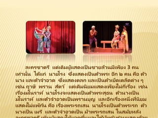 ละครชาตรี แต่เดิมผู้แสดงเป็ นชายล้วนมีเพียง 3 คน
เท่านั้น ได้แก่ นายโรง ซึ่งแสดงเป็ นตัวพระ อีก ๒ คน คือ ตัว
นาง และตัวจาอวด ซึ่งแสดงตลก และเป็ นตัวเบ็ดเตล็ดต่าง ๆ
เช่น ฤาษี พราน สัตว์ แต่เดิมนิยมแสดงเพียงไม่กี่เรื่อง เช่น
เรื่องมโนราห์ นายโรงจะแสดงเป็ นตัวพระสุธน ตัวนางเป็ น
มโนราห์ และตัวจาอวดเป็ นพรานบุญ และอีกเรื่องหนึ่งที่นิยม
แสดงไม่แพ้กัน คือ เรื่องพระรถเสน นายโรงเป็ นตัวพระรถ ตัว
นางเป็ น เมรี และตัวจาอวดเป็ น ม้าพระรถเสน ในสมัยหลัง
 