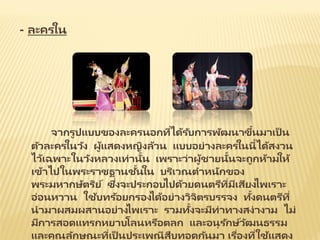 - ละครใน
จากรูปแบบของละครนอกที่ได้รับการพัฒนาขึ้นมาเป็ น
ตัวละครในวัง ผู้แสดงหญิงล้วน แบบอย่างละครในนี้ได้สงวน
ไว้เฉพาะในวังหลวงเท่านั้น เพราะว่าผู้ชายนั้นจะถูกห้ามให้
เข้าไปในพระราชฐานชั้นใน บริเวณตาหนักของ
พระมหากษัตริย์ ซึ่งจะประกอบไปด้วยดนตรีที่มีเสียงไพเราะ
อ่อนหวาน ใช้บทร้อยกรองได้อย่างวิจิตรบรรจง ทั้งดนตรีที่
นามาผสมผสานอย่างไพเราะ รวมทั้งจะมีท่าทางสง่างาม ไม่
มีการสอดแทรกหยาบโลนหรือตลก และอนุรักษ์วัฒนธรรม
และคุณลักษณะที่เป็ นประเพณีสืบทอดกันมา เรื่องที่ใช้แสดง
 