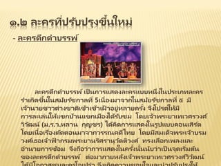 ๑.๒ ละครที่ปรับปรุงขึ้นใหม่
- ละครดึกดาบรรพ์
ละครดึกดาบรรพ์ เป็ นการแสดงละครแบบหนึ่งในประเภทละคร
ราเกิดขึ้นในสมัยรัชกาลที่ 5เนื่องมาจากในสมัยรัชกาลที่ ๕ มี
เจ้านายชาวต่างชาติเข้าเข้าเฝ้ าอยู่หลายครั้ง จึงโปรดให้มี
การละเล่นให้แขกบ้านแขกเมืองได้รับชม โดยเจ้าพระยาเทเวศรวงศ ์
วิวัฒน์ (ม.ร.ว.หลาน กุญชร) ได้คิดการแสดงในรูปแบบคอนเสิร ์ต
โดยเนื้อเรื่องตัดตอนมาจากวรรณคดีไทย โดยมีสมเด็จพระเจ้าบรม
วงศ ์เธอเจ้าฟ้ ากรมพระยานริศรานุวัดติวงศ ์ ทรงเลือกเพลงและ
อานวยการซ้อม จึงถือว่าการแสดงในครั้งนั้นนับว่าเป็ นจุดเริ่มต้น
ของละครดึกดาบรรพ์ ต่อมาภายหลังเจ้าพระยาเทเวศรวงศ ์วิวัฒน์
 