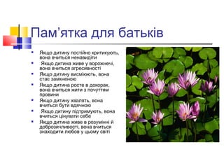 Пам’ятка для батьків
 Якщо дитину постійно критикують,
вона вчиться ненавидіти
 Якщо дитина живе у ворожнечі,
вона вчиться агресивності
 Якщо дитину висміюють, вона
стає замкненою
 Якщо дитина росте в докорах,
вона вчиться жити з почуттям
провини
 Якщо дитину хвалять, вона
вчиться бути вдячною
 Якщо дитину підтримують, вона
вчиться цінувати себе
 Якщо дитина живе в розумінні й
доброзичливості, вона вчиться
знаходити любов у цьому світі
 