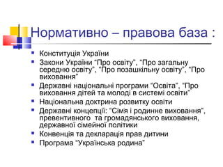 Нормативно – правова база :
 Конституція України
 Закони України “Про освіту”, “Про загальну
середню освіту”, “Про позашкільну освіту”, “Про
виховання”
 Державні національні програми “Освіта”, “Про
виховання дітей та молоді в системі освіти”
 Національна доктрина розвитку освіти
 Державні концепції: “Сімֺя і родинне виховання”,
превентивного та громадянського виховання,
державної сімейної політики
 Конвенція та декларація прав дитини
 Програма “Українська родина”
 
