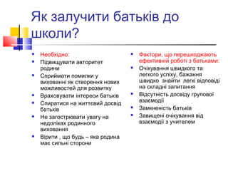 Як залучити батьків до
школи?
 Необхідно:
 Підвищувати авторитет
родини
 Сприймати помилки у
вихованні як створення нових
можливостей для розвитку
 Враховувати інтереси батьків
 Спиратися на життєвий досвід
батьків
 Не загострювати увагу на
недоліках родинного
виховання
 Вірити , що будь – яка родина
має сильні сторони
 Фактори, що перешкоджають
ефективній роботі з батьками:
 Очікування швидкого та
легкого успіху, бажання
швидко знайти легкі відповіді
на складні запитання
 Відсутність досвіду групової
взаємодії
 Замкненість батьків
 Завищені очікування від
взаємодії з учителем
 