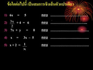 ข้อใดต่อไปนี้ เป็นสมการเชิงเส้นตัวแปรเดียว
1) 6x = 5 ตอบ ……………………………
2) + 4 = 6 ตอบ …………………………...
3) 7x + y = 0 ตอบ …………………………….
4) x = 3x – 5 ตอบ …………………………….
5) x + 2 = ตอบ …………………………….
2
x3
x
1
 