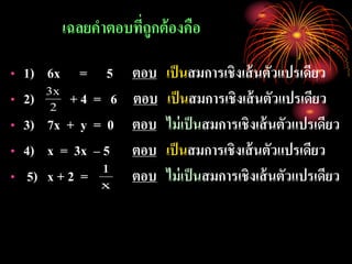 เฉลยคาตอบที่ถูกต้องคือ
• 1) 6x = 5 ตอบ เป็นสมการเชิงเส้นตัวแปรเดียว
• 2) + 4 = 6 ตอบ เป็นสมการเชิงเส้นตัวแปรเดียว
• 3) 7x + y = 0 ตอบ ไม่เป็นสมการเชิงเส้นตัวแปรเดียว
• 4) x = 3x – 5 ตอบ เป็นสมการเชิงเส้นตัวแปรเดียว
• 5) x + 2 = ตอบ ไม่เป็นสมการเชิงเส้นตัวแปรเดียว
2
x3
x
1
 