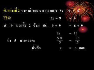 ตัวอย่างที่ 2 จงหาค่าของ x จากสมการ 5x – 9 = 6
วิธีทา 5x – 9 = 6
นา 9 บวกทั้ง 2 ข้าง; 5x – 9 + 9 = 6 + 9
5x = 15
นา 5 หารตลอด; =
นั่นคือ x = 3 ตอบ
5
X5
5
15
 