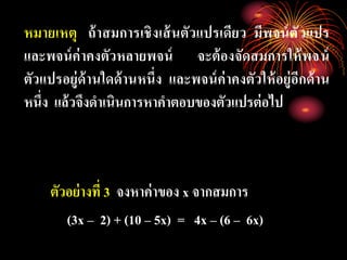 หมายเหตุ ถ้าสมการเชิงเส้นตัวแปรเดียว มีพจน์ตัวแปร
และพจน์ค่าคงตัวหลายพจน์ จะต้องจัดสมการให้พจน์
ตัวแปรอยู่ด้านใดด้านหนึ่ง และพจน์ค่าคงตัวให้อยู่อีกด้าน
หนึ่ง แล้วจึงดาเนินการหาคาตอบของตัวแปรต่อไป
ตัวอย่างที่ 3 จงหาค่าของ x จากสมการ
(3x – 2) + (10 – 5x) = 4x – (6 – 6x)
 