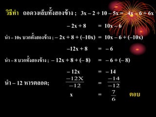 วิธีทา ถอดวงเล็บทั้งสองข้าง ; 3x – 2 + 10 – 5x = 4x – 6 + 6x
– 2x + 8 = 10x – 6
นา – 10x บวกทั้งสองข้าง ; – 2x + 8 + (–10x) = 10x – 6 + (–10x)
–12x + 8 = – 6
นา – 8 บวกทั้งสองข้าง ; – 12x + 8 + (– 8) = – 6 + (– 8)
– 12x = – 14
นา – 12 หารตลอด; =
x = ตอบ
12
X12


12
14


6
7
 