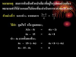 หมายเหตุ สมการเชิงเส้นตัวแปรเดียวที่อยู่ในรูปเศษส่วนต้อง
พยายามทาให้ส่วนหมดไปก่อนที่จะดาเนินการหาค่าของตัวแปร
ตัวอย่างที่ 5 จงหาค่า x จากสมการ =
วิธีทา คูณไขว้ หรือ คูณทแยง ;
3(2x – 5) = 4(x + 2)
6x – 15 = 4x + 8
นา – 4x บวกทั้งสองข้าง ;
6x – 15+ (– 4x) = 4x + 8 + (– 4x)
6x – 15 – 4x = 8
4
5x2 
3
2x
 
