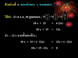 ตัวอย่างที่ 6 จงหาค่าของ x จากสมการ + =
วิธีทา นา ค.ร.น. 30 คูณตลอด ;
10 x + 15 = 6 (2x)
10 x + 15 = 12x
นา – 12 x บวกทั้งสองข้าง ;
10 x + 15 + (– 12x) = 12x + (– 12x)
10x + 15 –12x = 0
3
x
2
1
5
x2
















5
x2
30
2
1
30
3
x
30
 