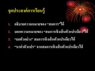 จุดประสงค์การเรียนรู้
1. อธิบายความหมายของ “สมการ”ได้
2. บอกความหมายของ “สมการเชิงเส้นตัวแปรเดียว”ได้
3. “ยกตัวอย่าง” สมการเชิงเส้นตัวแปรเดียวได้
4. “หาค่าตัวแปร” จากสมการเชิงเส้นตัวแปรเดียวได้
 