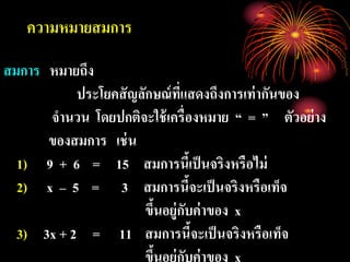 ความหมายสมการ
สมการ หมายถึง
ประโยคสัญลักษณ์ที่แสดงถึงการเท่ากันของ
จานวน โดยปกติจะใช้เครื่องหมาย “ = ” ตัวอย่าง
ของสมการ เช่น
1) 9 + 6 = 15 สมการนี้เป็นจริงหรือไม่
2) x – 5 = 3 สมการนี้จะเป็นจริงหรือเท็จ
ขึ้นอยู่กับค่าของ x
3) 3x + 2 = 11 สมการนี้จะเป็นจริงหรือเท็จ
ขึ้นอย่กับค่าของ x
 