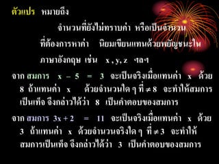 ตัวแปร หมายถึง
จานวนที่ยังไม่ทราบค่า หรือเป็นจานวน
ที่ต้องการหาค่า นิยมเขียนแทนด้วยพยัญชนะใน
ภาษาอังกฤษ เช่น x , y, z ฯลฯ
จาก สมการ x – 5 = 3 จะเป็นจริงเมื่อแทนค่า x ด้วย
8 ถ้าแทนค่า x ด้วยจานวนใด ๆ ที่  8 จะทาให้สมการ
เป็นเท็จ จึงกล่าวได้ว่า 8 เป็นคาตอบของสมการ
จาก สมการ 3x + 2 = 11 จะเป็นจริงเมื่อแทนค่า x ด้วย
3 ถ้าแทนค่า x ด้วยจานวนจริงใด ๆ ที่  3 จะทาให้
สมการเป็นเท็จ จึงกล่าวได้ว่า 3 เป็นคาตอบของสมการ
 