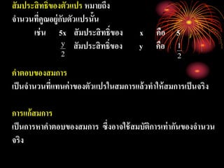 สัมประสิทธิ์ของตัวแปร หมายถึง
จานวนที่คูณอยู่กับตัวแปรนั้น
เช่น 5x สัมประสิทธิ์ของ x คือ 5
สัมประสิทธิ์ของ y คือ
คาตอบของสมการ
เป็นจานวนที่แทนค่าของตัวแปรในสมการแล้วทาให้สมการเป็นจริง
การแก้สมการ
เป็นการหาคาตอบของสมการ ซึ่งอาจใช้สมบัติการเท่ากันของจานวน
จริง
2
y
2
1
 