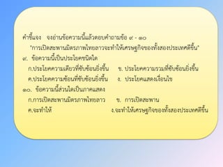 คาชี้แจง จงอ่านข้อความนี้แล้วตอบคาถามข้อ ๙ - ๑๐
"การเปิดสะพานมิตรภาพไทยลาวจะทาให้เศรษฐกิจของทั้งสองประเทศดีขึ้น"
๙. ข้อความนี้เป็นประโยคชนิดใด
ก.ประโยคความเดียวที่ซับซ้อนยิ่งขึ้น ข. ประโยคความรวมที่ซับซ้อนยิ่งขึ้น
ค.ประโยคความซ้อนที่ซับซ้อนยิ่งขึ้น ง. ประโยคแสดงเงื่อนไข
๑๐. ข้อความนี้ส่วนใดเป็นภาคแสดง
ก.การเปิดสะพานมิตรภาพไทยลาว ข. การเปิดสะพาน
ค.จะทาให้ ง.จะทาให้เศรษฐกิจของทั้งสองประเทศดีขึ้น
 