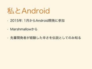 私とAndroid
• 2015年: 1月からAndroid開発に参加
• Lollipopから
• 先輩開発者が経験した辛さを伝説としてのみ知る
 