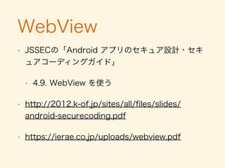 連携アプリの有無
• 自社のアプリと連携するための独自Permissionを
作る
• 長いので「Androidアプリのセキュア設計・セキュ
アコーディングガイド」を参照されたし
• 4.1.1.4. 自社限定 Activity を作る・利用する
• 5.2.1.2. 独自定義の Signature Permission で
自社アプリ連携する
 