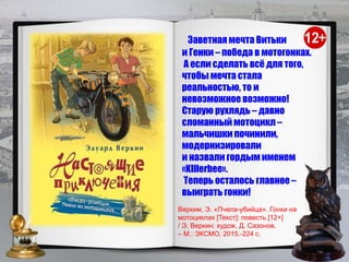 Заветная мечта Витьки
и Генки – победа в мотогонках.
А если сделать всё для того,
чтобы мечта стала
реальностью, то и
невозможное возможно!
Старую рухлядь – давно
сломанный мотоцикл –
мальчишки починили,
модернизировали
и назвали гордым именем
«KIllerbee».
Теперь осталось главное –
выиграть гонки!
Верким, Э. «Пчела-убийца». Гонки на
мотоциклах [Текст]: повесть [12+]
/ Э. Веркин; худож. Д. Сазонов.
– М.: ЭКСМО, 2015.-224 с.
 