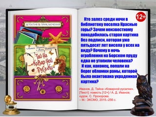.
Кто залез среди ночи в
библиотеку поселка Красные
горы? Зачем неизвестному
понадобилась старая картина
без подписи, которая уже
пятьдесят лет висела у всех на
виду? Почему в ночь
ограбления на Борском пруду
едва не утопили человека?
И как, наконец, попали на
берег обломки рамы, которой
была окантована украденная
картина?
Иванов, Д. Тайна «Коварной русалки».
[Текст]: повесть [12+] / А. Д. Иванов;
худож. С. Прохорова.
– М.: ЭКСМО, 2015.-256 с.
 