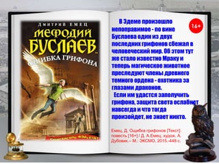 В Эдеме произошло
непоправимое - по вине
Буслаева один из двух
последних грифонов сбежал в
человеческий мир. Об этом тут
же стало известно Мраку и
теперь магическое животное
преследуют члены древнего
темного ордена - охотника за
глазами драконов.
Если им удастся заполучить
грифона, защита света ослабнет
навсегда и что тогда
произойдет, не знает никто.
Емец, Д. Ощибка грифонов [Текст]:
повесть [16+] / Д. А.Емец; худож. А.
Дубовик.– М.: ЭКСМО, 2015.-448 с.
 