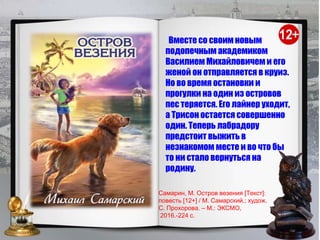Вместе со своим новым
подопечным академиком
Василием Михайловичем и его
женой он отправляется в круиз.
Но во время остановки и
прогулки на один из островов
пес теряется. Его лайнер уходит,
а Трисон остается совершенно
один. Теперь лабрадору
предстоит выжить в
незнакомом месте и во что бы
то ни стало вернуться на
родину.
Самарин, М. Остров везения [Текст]:
повесть [12+] / М. Самарский.; худож.
С. Прохорова. – М.: ЭКСМО,
2016.-224 с.
 