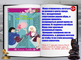 Маша отправилась кататься
на роликах в центр города.
Но у незадачливой
спортсменки украли обувь, и
девушке пришлось
возвращаться домой прямо на
роликах. От падения в автобусе
Машу спас красивый
незнакомый парень.
Номерами телефонов они не
обменялись, и девушка мечтала
во чтобы то ни стало разыскать
своего спасителя.
Гобова, Е. У чуда две стороны [Текст]:
повесть [12+] /Е. В. Гобова; худож. В.
Тимофеева. – М.: ЭКСМО, 2015.-192 с.
 