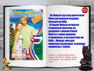 На Новый год отец приготовил
Жене роскошный подарок,
поездку на Кубу.
В Гаване Женьку встретил
старинный приятель ее
дедушки с внуком Саней.
Вместе с ними девушка
отправилась в путешествие по
Кубе… Правда, поездку
омрачала возникшая взаимная
неприязнь с Саней.
Гобова, Е. Улыбка Кубы [Текст]:
повесть [12+] /Е. В. Гобова; худож.
А. Стариков. – М.: ЭКСМО, 2014.-
192 с.
 