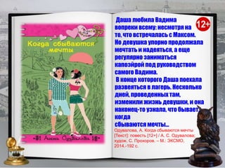 Даша любила Вадима
вопреки всему: несмотря на
то, что встречалась с Максом.
Но девушка упорно продолжала
мечтать и надеяться, а еще
регулярно заниматься
капоэйрой под руководством
самого Вадима.
В конце которого Даша поехала
развеяться в лагерь. Несколько
дней, проведенных там,
изменили жизнь девушки, и она
наконец-то узнала, что бывает,
когда
сбываются мечты…
Одувалова, А. Когда сбываются мечты
[Текст]: повесть [12+] / А. С. Одувалова;
худож. С. Прохоров. – М.: ЭКСМО,
2014.-192 с.
 