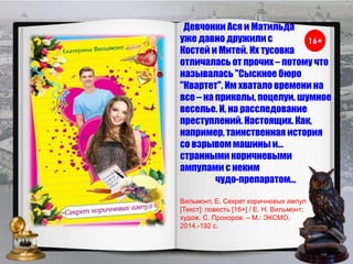Девчонки Ася и Матильда
уже давно дружили с
Костей и Митей. Их тусовка
отличалась от прочих – потому что
называлась "Сыскное бюро
"Квартет". Им хватало времени на
все – на приколы, поцелуи, шумное
веселье. И, на расследование
преступлений. Настоящих. Как,
например, таинственная история
со взрывом машины и...
странными коричневыми
ампулами с неким
чудо-препаратом...
Вильмонт, Е. Секрет коричневых ампул
[Текст]: повесть [16+] / Е. Н. Вильмонт;
худож. С. Прохоров. – М.: ЭКСМО,
2014.-192 с.
 
