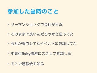 参加した当時のこと
• リーマンショックで会社が不況
• このままで良いんだろうかと思ってた
• 会社が案内してたイベントに参加してた
• 中高生Ruby講座にスタッフ参加した
• そこで勉強会を知る
 