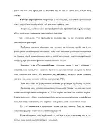 результаті яких учні приходять до висновку про те, що тут свою роль відіграє опір
повітря.
Ситуація спростування створюється в тих випадках, коли учням пропонується
довести неспроможність будь-якої ідеї, доведення, проекту тощо.
Наприклад, після вивчення закону збереження і перетворення енергії, запитую:
«Чому зараз не розглядаються проекти вічних двигунів»
Після обговорення учні приходять до висновку про те, що неможлива робота
двигуна без витрат енергії.
Проблемне навчання ефективно при вивченні як фізичних теорій, так і при
розв’язуванні експериментальних завдань. Воно може з великим успіхом застосовуватися
не тільки як спосіб вивчення нового, але і як спосіб закріплення і повторення пройденого
матеріалу, при розв’язанні фізичних задач і домашніх завдань.
Вивчивши тему «Теплопровідність», пропоную учням 8 класу подумати і
пояснити, чому з двох ручок - залізної і дерев'яною, що знаходяться на морозі, на дотик
одна холодніша від другої. Або, вивчивши тему «Кипіння», пропоную учням подумати
над тим: «Чи зможе закипіти вода при температурі 40°С.»
Буває іноді й так, що формулювання питання одразу створює проблемну ситуацію.
Наприклад, після вивчення явища теплопровідності в 8 класі, учні вже знають, що
теплота може передаватися поступово від більш нагрітої частини тіла до менш нагрітої.
Ставлю запитання: «Чому в приміщеннях під стелею температура повітря зазвичай буває
вище, ніж внизу, біля підлоги, хоча нагрівачі - батареї опалення - знаходяться внизу»
Тут учні стикаються з принципово новим для них явищем. Його не можна
пояснити передачею теплоти шляхом теплопровідності.
Після обговорення даної проблемної ситуації приходимо до висновку про те, що
тут має місце інший вид теплопередачі - конвекція .
 