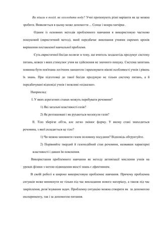 Ви пішли в похід, як охолодити воду? Учні пропонують різні варіанти як це можна
зробити. Виявляється в цьому може допомогти ... Сонце і мокра ганчірка .
Одним із основних методів проблемного навчання я використовую частково
пошуковий (евристичний метод), який передбачає виконання учнями окремих кроків
вирішення поставленої навчальної проблеми.
Суть евристичної бесіди полягає в тому, що вчитель заздалегідь продумує систему
питань, кожен з яких стимулює учня на здійснення не значного пошуку. Система запитань
повинна бути пов'язана логічним ланцюгом і враховувати вікові особливості учнів і рівень
їх знань. При підготовці до такої бесіди продумую не тільки систему питань, а й
передбачувані відповіді учнів і можливі «підказки».
Наприклад:
І. У яких агрегатних станах можуть перебувати речовини?
1) Які загальні властивості газів?
2) Як розташовані і як рухаються молекули газів?
II. Тіло зберігає об'єм, але легко змінює форму. У якому стані знаходиться
речовина, з якої складається це тіло?
1) Чи можна заповнити газом половину посудини? Відповідь обгрунтуйте.
2) Порівняйте твердий й газоподібний стан речовини, назвавши характерні
властивості і давши їм пояснення.
Використання проблемного навчання як методу активізації мислення учнів на
уроках фізики з метою підвищення якості знань є ефективним.
В своїй роботі я широко використовую проблемне навчання. Причому проблемна
ситуація може виникнути не тільки під час викладання нового матеріалу, а також під час
закріплення, розв’язування задач. Проблемну ситуацію можна створити як за допомогою
експерименту, так і за допомогою питання.
 
