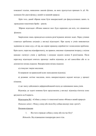 пожежної техніки, виявленню законів фізики, на яких ґрунтується принцип їх дії. Не
залишено без уваги фізику у живій та неживій природі.
Крім того, даний збірник може бути використаний для факультативних занять та
проведення тематичних брейн – рингів.
Збірник відеозадач «Фізика навколо нас» буде корисним для всіх, хто цікавиться
фізикою.
Закріплення знань проводиться шляхом розв’язування якісних задач. Перед учнями
ставиться проблемна ситуація у вигляді відеозадачі. При цьому в учнів виявляються
задіяними не лише слух, а й зір, що сприяє кращому сприйняттю і осмисленню проблеми.
Крім цього, перегляд відеофрагменту, як правило, викликає підвищення інтересу, а відтак
швидше «затягує» учнів у проблему і спонукає шукати шляхи її розв’язання. Після
перегляду відеозадачі вчитель пропонує знайти відповідь до неї самостійно або ж за
допомогою питань-підказок. Використання питань-підказок:
а) стимулює творче мислення;
б) направляє на правильний шлях знаходження відповіді;
в) розвиває логічне мислення, вчить використовувати наукові методи у процесі
пізнання;
г) дає змогу здійснювати диференційований підхід до оцінювання знань учнів.
Відповідь до задачі повинна бути представлена у вигляді: відповідь-гіпотеза плюс
аргументи на її користь.
Відеозадача №1 «Собака у спеку» із тематичної папки «Фізика в живій природі»
Питання задачі: «Чому у спеку або після бігу собака висовує язик з рота?»
Питання-підказки
1. Від чого страждає собака у спеку або під час бігу?
Відповідь. Від підвищення температури свого тіла.
 