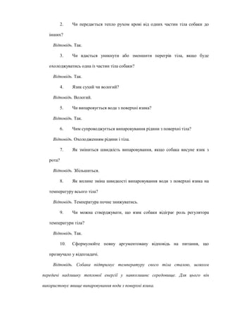 2. Чи передається тепло рухом крові від одних частин тіла собаки до
інших?
Відповідь. Так.
3. Чи вдасться уникнути або зменшити перегрів тіла, якщо буде
охолоджуватись одна із частин тіла собаки?
Відповідь. Так.
4. Язик сухий чи вологий?
Відповідь. Вологий.
5. Чи випаровується вода з поверхні язика?
Відповідь. Так.
6. Чим супроводжується випаровування рідини з поверхні тіла?
Відповідь. Охолодженням рідини і тіла.
7. Як зміниться швидкість випаровування, якщо собака висуне язик з
рота?
Відповідь. Збільшиться.
8. Як вплине зміна швидкості випаровування води з поверхні язика на
температуру всього тіла?
Відповідь. Температура почне знижуватись.
9. Чи можна стверджувати, що язик собаки відіграє роль регулятора
температури тіла?
Відповідь. Так.
10. Сформулюйте повну аргументовану відповідь на питання, що
прозвучало у відеозадачі.
Відповідь. Собака підтримує температуру свого тіла сталою, шляхом
передачі надлишку теплової енергії у навколишнє середовище. Для цього він
використовує явище випаровування води з поверхні язика.
 