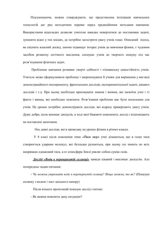Підсумовуючи, можна стверджувати, що представлена інтеграція навчальних
технологій дає ряд методичних переваг перед традиційними методами навчання.
Використання відеозадач дозволяє учителю швидко повертатися до постановки задачі,
зупиняти відео у тих місцях, де потрібно загострити увагу учнів тощо. Описаний підхід,
як свідчить власний досвід, значно підвищує інтерес учнів до вивчення фізики, є чудовим
засобом розвитку логічного мислення, спонукає учнів до творчого пошуку під час
розв’язування фізичних задач.
Проблемне навчання розвиває творчі здібності і пізнавальну самостійність учнів.
Учитель може сформулювати проблему і запропонувати її учням для вирішення у вигляді
демонстраційного експерименту, фронтальних дослідів, експериментальної задачі, цікавих
дослідів і т.д. При цьому необхідно враховувати знання і вміння, які засвоїли учні і ті
факти і явища, які необхідно пояснити. Розв’язання проблеми має бути посильним для
учнів. На уроках потрібно демонструвати досліди, які відразу привертають увагу учнів.
Дуже добре, коли виникає дискусія, в ході якої бажаючі пояснюють дослід і відповідають
на поставлені запитання.
Ось деякі досліди, які я проводжу на уроках фізики в різних класах.
У 8 класі після пояснення теми «Тиск газу» учні дізнаються, що в газах тиск
створюється ударами молекул, які безладно рухаються, при цьому газ чинить по всіх
напрямках однаковий тиск, а от атмосфера Землі уявляє собою суміш газів.
Дослід «Вода в перевернутій склянці» завжди цікавий і викликає дискусію. Але
попередньо задаю питання:
- Чи можна утримати воду в перевернутій склянці? Якщо можна, то як? (Показую
склянку з водою і лист щільного паперу)
Після кількох пропозицій показую дослід і питаю:
- Як можна пояснити дану ситуацію?
 