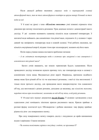 Після дискусії робимо висновок: утримує воду в перевернутій склянці
атмосферний тиск, так як тиск атмосферного повітря на аркуш паперу більший за тиск
води на неї.
У 8 класі на уроці з теми «Кількість теплоти» учні повинні отримати чітке
уявлення про питому теплоємність речовини. Урок доцільно почати з демонстрації такого
досліду. У дві склянки наливають однакову кількість води однакової температури. З
киплячої води виймають два алюмінієвих тіла різної маси, опускають їх у склянки і через
деякий час вимірюють температуру води в кожній склянці. Учні роблять висновок, що
кількість внутрішньої енергії, віддане тілом при теплопередачі, залежить від його маси.
Потім перед учнями можна поставити проблемне питання:
- А як зміниться температура води в склянках при зануренні в них свинцевого і
алюмінієвого тіл рівної маси?
Багато учнів вважають, що покази термометрів будуть однаковими. Після
проведеного досліду починаємо шукати причину того, що температура води в склянці з
алюмінієвим тілом вища. Висуваються різні версії. Наприклад, причиною подібного
явища може бути різний об’єм тіл чи властивості речовини, з якої ці тіла виготовлені. І
тільки після третього досліду, для проведення якого використовуємо тіла однакового
об’єму, але виготовлені з різних речовин, доходимо до висновку, що кількість теплоти,
передане тілом при охолодженні, залежить не від об'єму тіла, а від роду речовини.
У 10 класі всіх змушує дивуватися дослід Плато. У склянки з розведеним у воді
одеколоном учні поміщають піпеткою краплю рослинного масла. Крапля приймає в
розчині форму золотистої кулі. Обговорюємо і робимо висновок: таку форму приймає
рідина під дією сил поверхневого натягу.
Про силу поверхневого натягу говорить дослід з посудиною до країв наповненою
водою і скріпками. Ставлю питання:
- Чи можна помістити скріпки в посудину з водою, не проливши її?
 