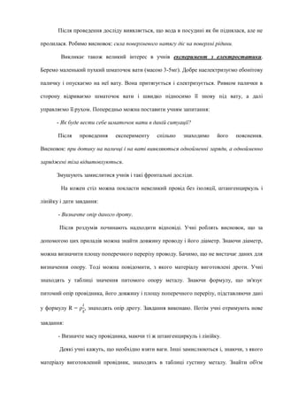 Після проведення досліду виявляється, що вода в посудині як би піднялася, але не
пролилася. Робимо висновок: сила поверхневого натягу діє на поверхні рідини.
Викликає також великий інтерес в учнів експеримент з електростатики.
Беремо маленький пухкий шматочок вати (масою 3-5мг). Добре наелектризуємо ебонітову
паличку і опускаємо на неї вату. Вона притягується і електризується. Ривком палички в
сторону відриваємо шматочок вати і швидко підносимо її знову під вату, а далі
управляємо її рухом. Попередньо можна поставити учням запитання:
- Як буде вести себе шматочок вати в даній ситуації?
Після проведення експерименту спільно знаходимо його пояснення.
Висновок: при дотику на паличці і на ваті виявляються однойменні заряди, а однойменно
заряджені тіла відштовхуються.
Змушують замислитися учнів і такі фронтальні досліди.
На кожен стіл можна покласти невеликий провід без ізоляції, штангенциркуль і
лінійку і дати завдання:
- Визначте опір даного дроту.
Після роздумів починають надходити відповіді. Учні роблять висновок, що за
допомогою цих приладів можна знайти довжину проводу і його діаметр. Знаючи діаметр,
можна визначити площу поперечного перерізу проводу. Бачимо, що не вистачає даних для
визначення опору. Тоді можна повідомити, з якого матеріалу виготовлені дроти. Учні
знаходять у таблиці значення питомого опору металу. Знаючи формулу, що зв'язує
питомий опір провідника, його довжину і площу поперечного перерізу, підставляючи дані
у формулу R = ρ
𝑙
𝑆
, знаходять опір дроту. Завдання виконано. Потім учні отримують нове
завдання:
- Визначте масу провідника, маючи ті ж штангенциркуль і лінійку.
Деякі учні кажуть, що необхідно взяти ваги. Інші замислюються і, знаючи, з якого
матеріалу виготовлений провідник, знаходять в таблиці густину металу. Знайти об'єм
 