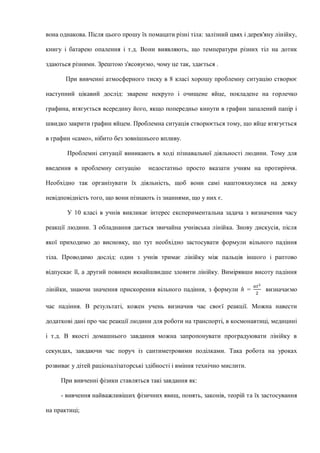 вона однакова. Після цього прошу їх помацати різні тіла: залізний цвях і дерев'яну лінійку,
книгу і батарею опалення і т.д. Вони виявляють, що температури різних тіл на дотик
здаються різними. Зрештою з'ясовуємо, чому це так, здається .
При вивченні атмосферного тиску в 8 класі хорошу проблемну ситуацію створює
наступний цікавий дослід: зварене некруто і очищене яйце, покладене на горлечко
графина, втягується всередину його, якщо попередньо кинути в графин запалений папір і
швидко закрити графин яйцем. Проблемна ситуація створюється тому, що яйце втягується
в графин «само», нібито без зовнішнього впливу.
Проблемні ситуації виникають в ході пізнавальної діяльності людини. Тому для
введення в проблемну ситуацію недостатньо просто вказати учням на протиріччя.
Необхідно так організувати їх діяльність, щоб вони самі наштовхнулися на деяку
невідповідність того, що вони пізнають із знаннями, що у них є.
У 10 класі в учнів викликає інтерес експериментальна задача з визначення часу
реакції людини. З обладнання дається звичайна учнівська лінійка. Знову дискусія, після
якої приходимо до висновку, що тут необхідно застосувати формули вільного падіння
тіла. Проводимо дослід: один з учнів тримає лінійку між пальців іншого і раптово
відпускає її, а другий повинен якнайшвидше зловити лінійку. Вимірявши висоту падіння
лінійки, знаючи значення прискорення вільного падіння, з формули h =
𝑎𝑡2
2
визначаємо
час падіння. В результаті, кожен учень визначив час своєї реакції. Можна навести
додаткові дані про час реакції людини для роботи на транспорті, в космонавтиці, медицині
і т.д. В якості домашнього завдання можна запропонувати проградуювати лінійку в
секундах, завдаючи час поруч із сантиметровими поділками. Така робота на уроках
розвиває у дітей раціоналізаторські здібності і вміння технічно мислити.
При вивченні фізики ставляться такі завдання як:
- вивчення найважливіших фізичних явищ, понять, законів, теорій та їх застосування
на практиці;
 