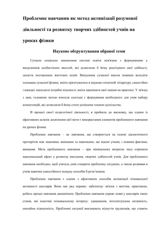 Проблемне навчання як метод активізації розумової
діяльності та розвитку творчих здібностей учнів на
уроках фізики
Наукове обґрунтування обраної теми
Сучасне соціальне замовлення системі освіти пов'язане з формуванням у
випускників особистісних якостей, які дозволили б йому реалізувати свої здібності,
досягти поставлених життєвих цілей. Випускник сучасної школи повинен володіти
основами сучасної фізики, вміти орієнтуватися в науково-технічній літературі, самостійно
і швидко знаходити потрібні відомості, вміти приміняти свої знання на практиці. У зв'язку
з цим, головною метою вчителя сьогодні є формування необхідного для учня набору
компетенцій, які дозволили б йому стати успішним членом суспільства.
В процесі своєї педагогічної діяльності, я прийшла до висновку, що одним із
ефективних шляхів досягнення цієї мети є використання елементів проблемного навчання
на уроках фізики.
Проблемне навчання – це навчання, що створюється на основі діалектичного
протиріччя між знаннями, вміннями та навичками, що відомі учневі, і новими фактами,
явищами. Мета проблемного навчання – при мінімальних витратах часу отримати
максимальний ефект у розвитку мислення, творчих здібностей учнів. Для проблемного
навчання необхідно, щоб учитель умів створити проблемну ситуацію, а також розвивав в
учнів навички самостійного пошуку способів її розв’язання.
Проблемне навчання є одним з ефективних способів активізації пізнавальної
активності школярів. Воно має ряд переваг: забезпечує зв'язок з життям, практикою,
робить процес навчання динамічним. Проблемне навчання сприяє появі у школярів таких
станів, які властиві пізнавальному інтересу: здивування, інтелектуальна активність,
емоційна піднесеність. Проблемні ситуації викликають відчуття труднощів, що ставить
 