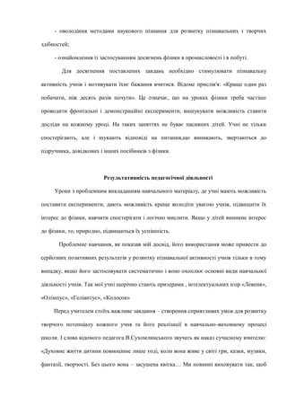 - оволодіння методами наукового пізнання для розвитку пізнавальних і творчих
здібностей;
- ознайомлення із застосуванням досягнень фізики в промисловості і в побуті.
Для досягнення поставлених завдань необхідно стимулювати пізнавальну
активність учнів і мотивувати їхнє бажання вчитися. Відоме прислів'я: «Краще один раз
побачити, ніж десять разів почути». Це означає, що на уроках фізики треба частіше
проводити фронтальні і демонстраційні експерименти, вишукувати можливість ставити
досліди на кожному уроці. На таких заняттях не буває пасивних дітей. Учні не тільки
спостерігають, але і шукають відповіді на питання,що виникають, звертаються до
підручника, довідкових і інших посібників з фізики.
Результативність педагогічної діяльності
Уроки з проблемним викладанням навчального матеріалу, де учні мають можливість
поставити експерименти, дають можливість краще володіти увагою учнів, підвищити їх
інтерес до фізики, навчити спостерігати і логічно мислити. Якщо у дітей виникне інтерес
до фізики, то, природно, підвищиться їх успішність.
Проблемне навчання, як показав мій досвід, його використання може привести до
серйозних позитивних результатів у розвитку пізнавальної активності учнів тільки в тому
випадку, якщо його застосовувати систематично і воно охоплює основні види навчальної
діяльності учнів. Так мої учні щорічно стають призерами , інтелектуальних ігор «Левеня»,
«Олімпус», «Геліантус», «Колосок»
Перед учителем стоїть важливе завдання – створення сприятливих умов для розвитку
творчого потенціалу кожного учня та його реалізації в навчально-виховному процесі
школи. І слова відомого педагога В.Сухомлинського звучать як наказ сучасному вчителю:
«Духовне життя дитини повноцінне лише тоді, коли вона живе у світі гри, казки, музики,
фантазії, творчості. Без цього вона – засушена квітка… Ми повинні виховувати так, щоб
 