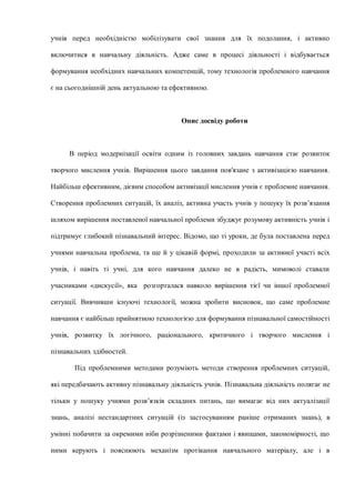 учнів перед необхідністю мобілізувати свої знання для їх подолання, і активно
включитися в навчальну діяльність. Адже саме в процесі діяльності і відбувається
формування необхідних навчальних компетенцій, тому технологія проблемного навчання
є на сьогоднішній день актуальною та ефективною.
Опис досвіду роботи
В період модернізації освіти одним із головних завдань навчання стає розвиток
творчого мислення учнів. Вирішення цього завдання пов'язане з активізацією навчання.
Найбільш ефективним, дієвим способом активізації мислення учнів є проблемне навчання.
Створення проблемних ситуацій, їх аналіз, активна участь учнів у пошуку їх розв’язання
шляхом вирішення поставленої навчальної проблеми збуджує розумову активність учнів і
підтримує глибокий пізнавальний інтерес. Відомо, що ті уроки, де була поставлена перед
учнями навчальна проблема, та ще й у цікавій формі, проходили за активної участі всіх
учнів, і навіть ті учні, для кого навчання далеко не в радість, мимоволі ставали
учасниками «дискусії», яка розгорталася навколо вирішення тієї чи іншої проблемної
ситуації. Вивчивши існуючі технології, можна зробити висновок, що саме проблемне
навчання є найбільш прийнятною технологією для формування пізнавальної самостійності
учнів, розвитку їх логічного, раціонального, критичного і творчого мислення і
пізнавальних здібностей.
Під проблемними методами розуміють методи створення проблемних ситуацій,
які передбачають активну пізнавальну діяльність учнів. Пізнавальна діяльність полягає не
тільки у пошуку учнями розв’язків складних питань, що вимагає від них актуалізації
знань, аналізі нестандартних ситуацій (із застосуванням раніше отриманих знань), в
умінні побачити за окремими ніби розрізненими фактами і явищами, закономірності, що
ними керують і пояснюють механізм протікання навчального матеріалу, але і в
 