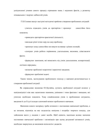 усвідомленні учнями самого процесу отримання знань і наукових фактів, у розвитку
пізнавальних і творчих здібностей учнів.
Г.К.Селевко вказує наступні методичні прийоми створення проблемних ситуацій:
учитель підводить учнів до протиріччя і пропонує самостійно його
пояснити;
приводить протиріччя практичної діяльності;
викладає різні точки зору на одну проблему;
пропонує класу самостійно поглянути на явище з різних позицій;
спонукає учнів робити порівняння, узагальнення, висновки, співставляти
факти;
формулює запитання, які вимагають від учнів узагальнення, конкретизації,
логічних міркувань;
визначає проблемні теоретичні і практичні завдання;
формулює проблемні задачі.
Таким чином, застосування проблемного підходу у навчанні розпочинається із
створення проблемної ситуації.
Як справедливо відзначав О.І.Бугайов, сутність проблемної ситуації полягає у
невідповідністі між вже засвоєними знаннями, уміннями і тими фактами і явищами, які
учителю необхідно пояснити. Тому ознайомлення учнів із проблемною ситуацією,
введення їх до її суті складає ключовий момент проблемного навчання.
Вивчення нового матеріалу треба починати з постановки навчальної проблеми, а
це питання, відповідь на яке заздалегідь невідома і потребує творчого пошуку, для
здійснення якого у людини є деякі засоби. Щоб оцінити, наскільки велике значення
постановки навчальної проблеми і активізація при цьому розумової активності учнів,
необхідно звернутися до висновків психологів і дидактів.
 